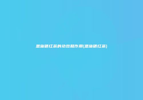 恩施硒红茶的功效和作用(恩施硒红茶)