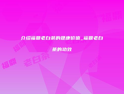 介绍福鼎老白茶的健康价值_福鼎老白茶的功效