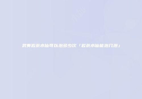 武夷岩茶水仙可以泡多少次「岩茶水仙能泡几泡」