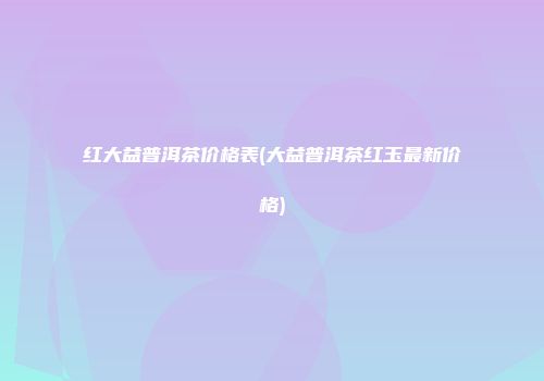 红大益普洱茶价格表(大益普洱茶红玉最新价格)