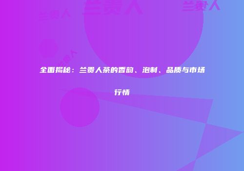 全面揭秘：兰贵人茶的香韵、泡制、品质与市场行情