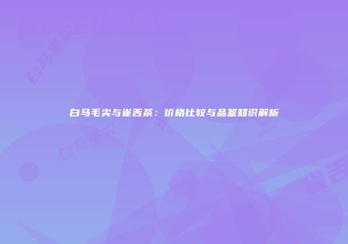 白马毛尖与雀舌茶：价格比较与品鉴知识解析