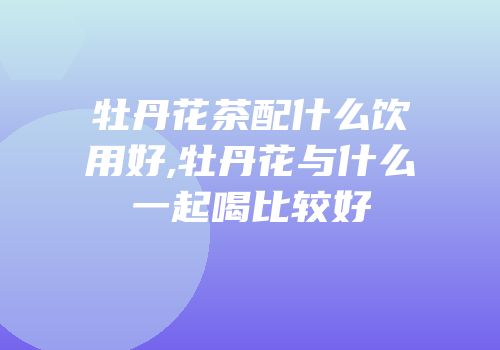 牡丹花茶配什么饮用好,牡丹花与什么一起喝比较好