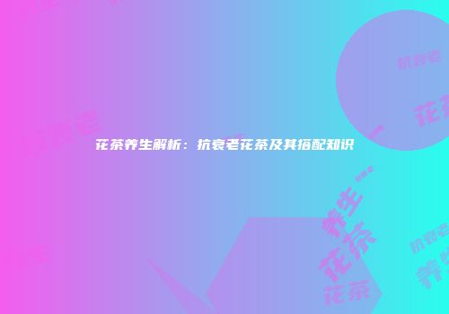 花茶养生解析：抗衰老花茶及其搭配知识