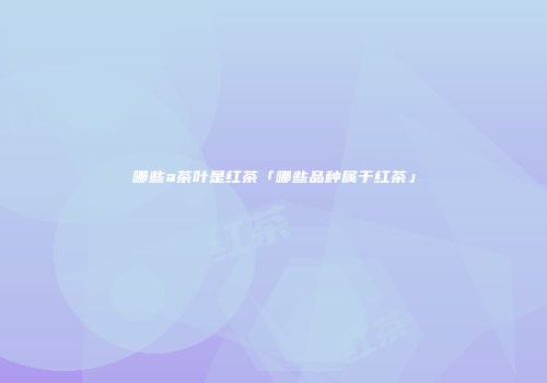 哪些a茶叶是红茶「哪些品种属于红茶」