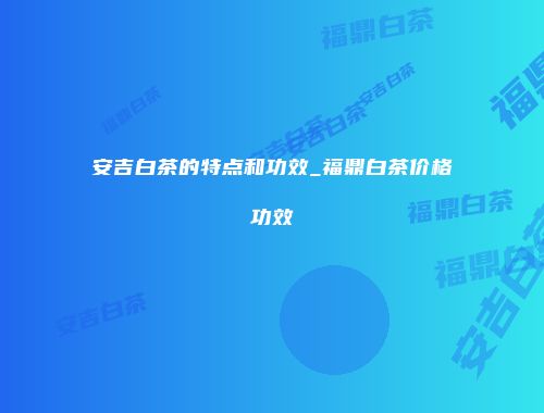 安吉白茶的特点和功效_福鼎白茶价格功效