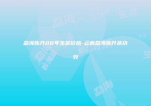 勐海陈升08年生茶价格-云南勐海陈升茶功效