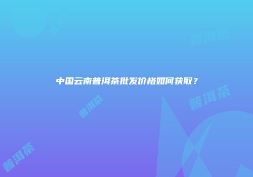 中国云南普洱茶批发价格如何获取？