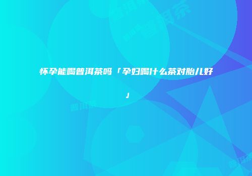 怀孕能喝普洱茶吗「孕妇喝什么茶对胎儿好」