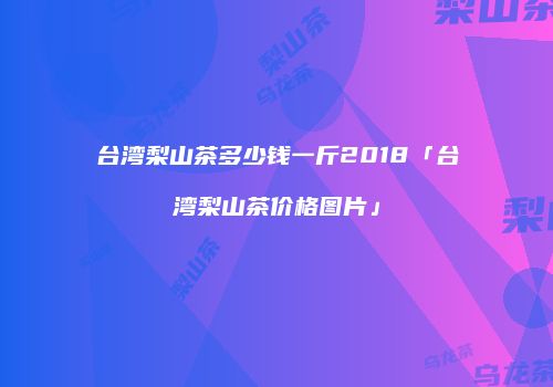 台湾梨山茶多少钱一斤2018「台湾梨山茶价格图片」