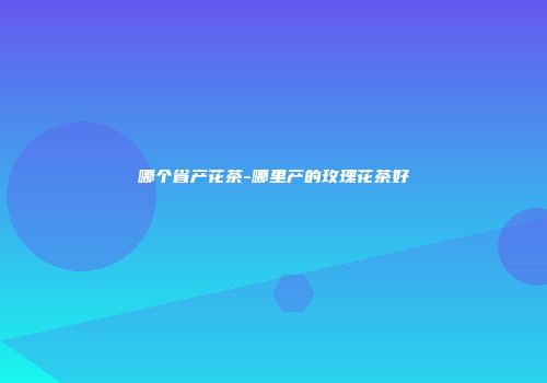 哪个省产花茶-哪里产的玫瑰花茶好