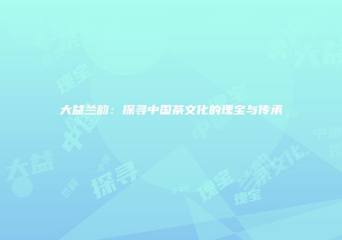 大益兰韵：探寻中国茶文化的瑰宝与传承