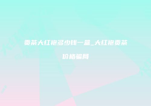 贡茶大红袍多少钱一盒_大红袍贡茶价格骗局
