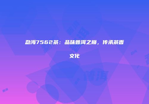 勐海7562茶：品味普洱之巅，传承茶香文化
