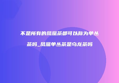 不是所有的凤凰茶都可以称为单丛茶吗_凤凰单丛茶是乌龙茶吗