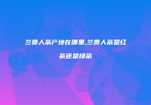 兰贵人茶产地在哪里,兰贵人茶是红茶还是绿茶