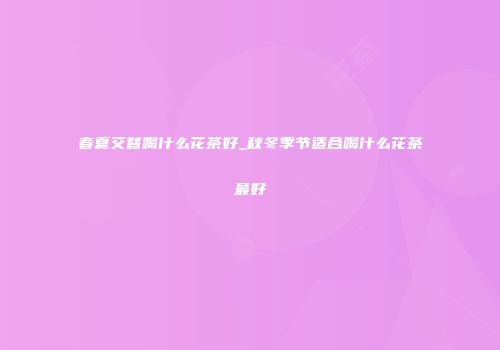 春夏交替喝什么花茶好_秋冬季节适合喝什么花茶最好