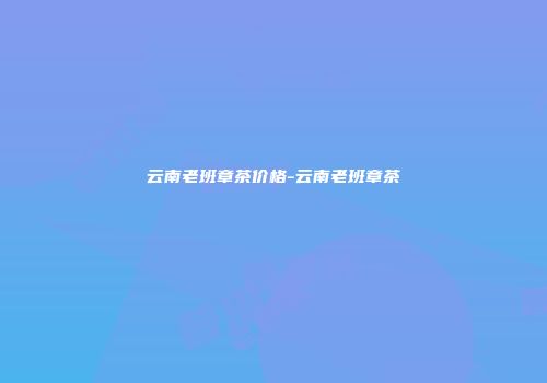 云南老班章茶价格-云南老班章茶