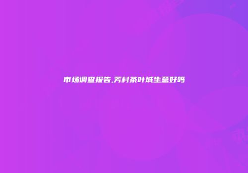 市场调查报告,芳村茶叶城生意好吗