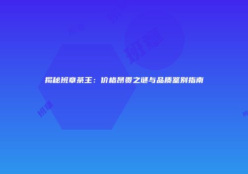 揭秘班章茶王：价格昂贵之谜与品质鉴别指南