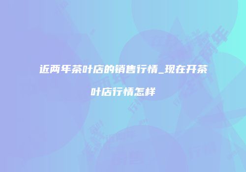 近两年茶叶店的销售行情_现在开茶叶店行情怎样