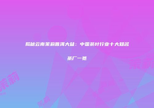 揭秘云南茉莉普洱大益：中国茶叶行业十大知名茶厂一览