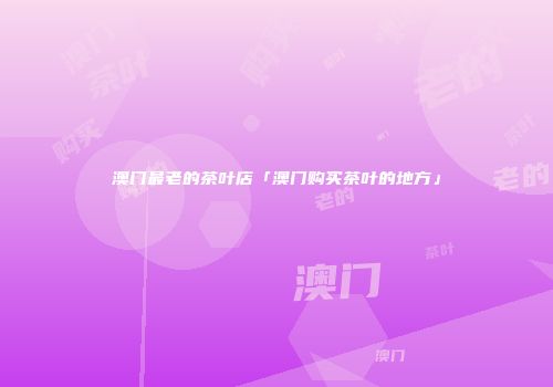澳门最老的茶叶店「澳门购买茶叶的地方」