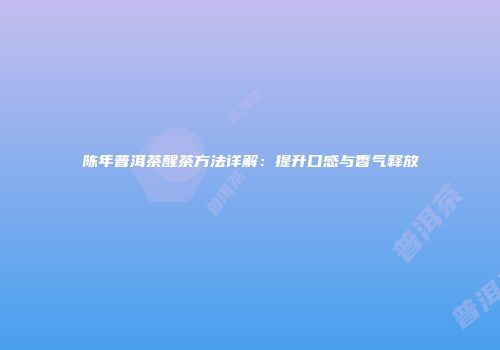 陈年普洱茶醒茶方法详解：提升口感与香气释放