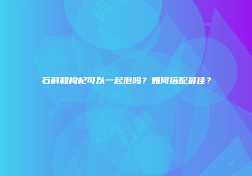 石斛和枸杞可以一起泡吗？如何搭配最佳？