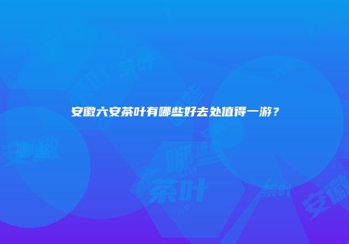 安徽六安茶叶有哪些好去处值得一游？