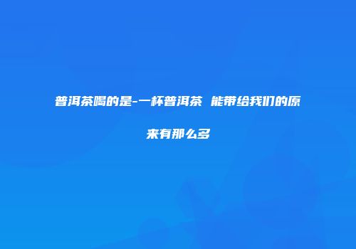 普洱茶喝的是-一杯普洱茶 能带给我们的原来有那么多