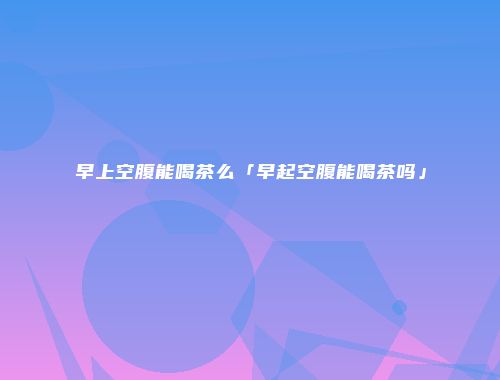 早上空腹能喝茶么「早起空腹能喝茶吗」