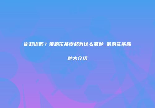 你知道吗？茉莉花茶竟然有这么多种_茉莉花茶品种大介绍