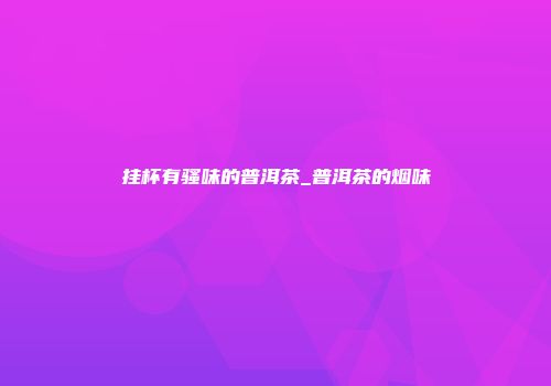 挂杯有骚味的普洱茶_普洱茶的烟味