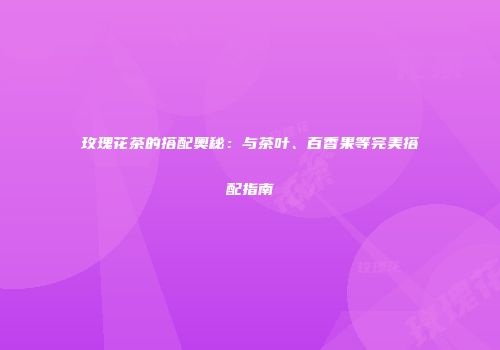 玫瑰花茶的搭配奥秘：与茶叶、百香果等完美搭配指南