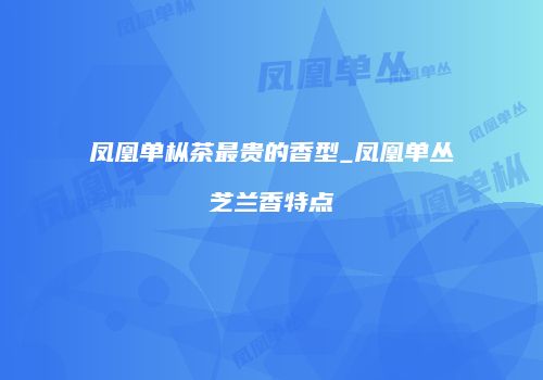 凤凰单枞茶最贵的香型_凤凰单丛芝兰香特点