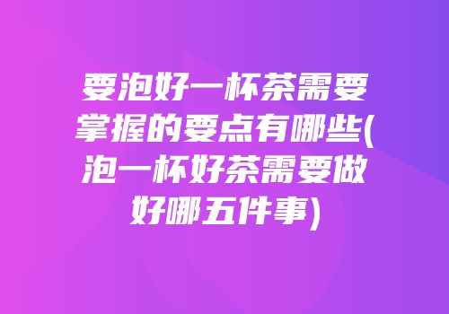 要泡好一杯茶需要掌握的要点有哪些(泡一杯好茶需要做好哪五件事)