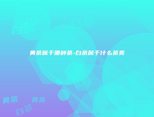 黄茶属于哪种茶-白茶属于什么茶类