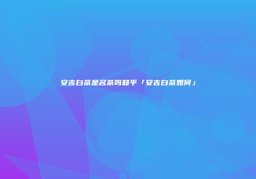 安吉白茶是名茶吗知乎「安吉白茶如何」