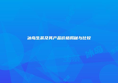 冰岛生茶及其产品价格揭秘与比较