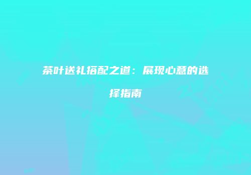 茶叶送礼搭配之道：展现心意的选择指南