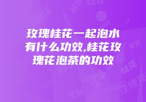 玫瑰桂花一起泡水有什么功效,桂花玫瑰花泡茶的功效