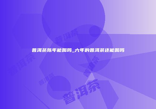 普洱茶陈年能喝吗_六年的普洱茶还能喝吗