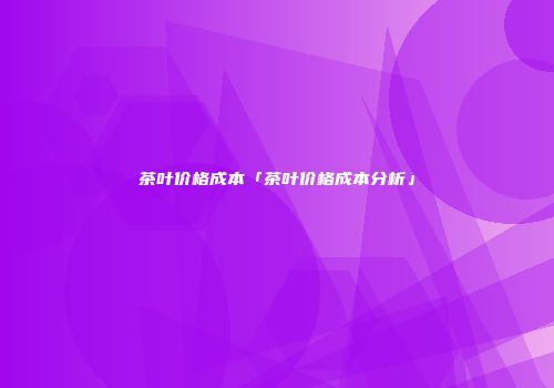 茶叶价格成本「茶叶价格成本分析」