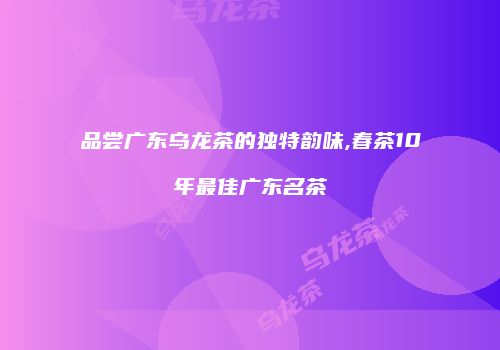 品尝广东乌龙茶的独特韵味,春茶10年最佳广东名茶