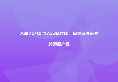 大益7542与7532对比：探寻普洱茶界的明星产品