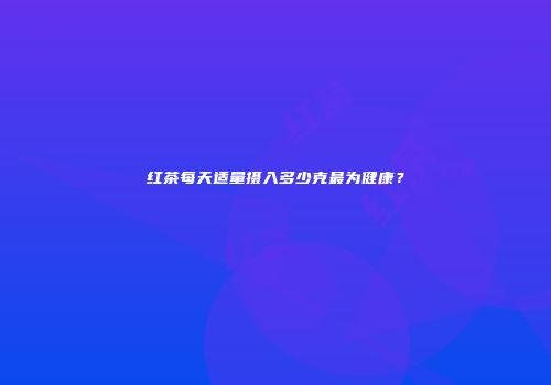 红茶每天适量摄入多少克最为健康？