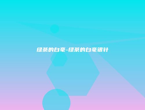 绿茶的白毫-绿茶的白毫银针
