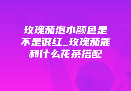 玫瑰茄泡水颜色是不是很红_玫瑰茄能和什么花茶搭配