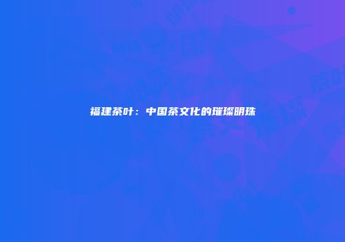 福建茶叶：中国茶文化的璀璨明珠